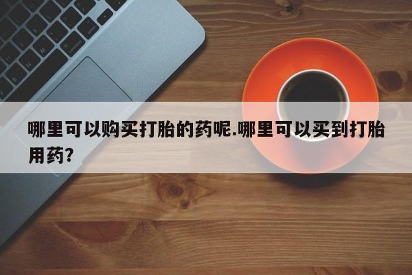 私人诊所可以卖打胎药哪里可以购买打胎的药呢.哪里可以买到打胎用药？